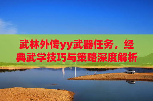 武林外传yy武器任务，经典武学技巧与策略深度解析，重温趣味与热血,武林外传yy武器任务怎么做