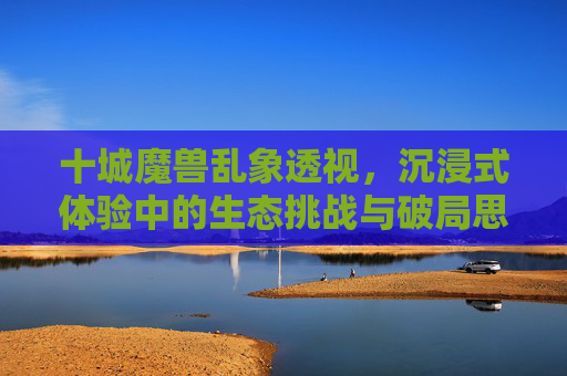 十城魔兽乱象透视，沉浸式体验中的生态挑战与破局思考,魔兽10年前副本在哪