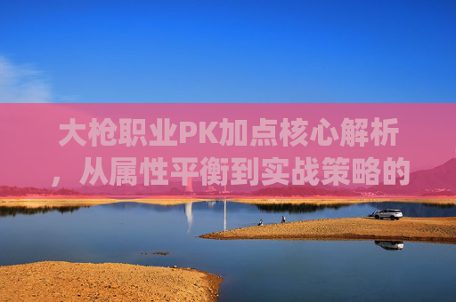 大枪职业PK加点核心解析，从属性平衡到实战策略的全方位指南,王大枪pk技能加点