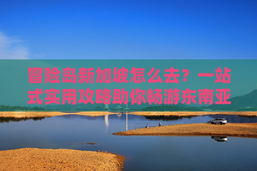 冒险岛新加坡怎么去？一站式实用攻略助你畅游东南亚风情之境,冒险岛新加坡怎么去马来西亚