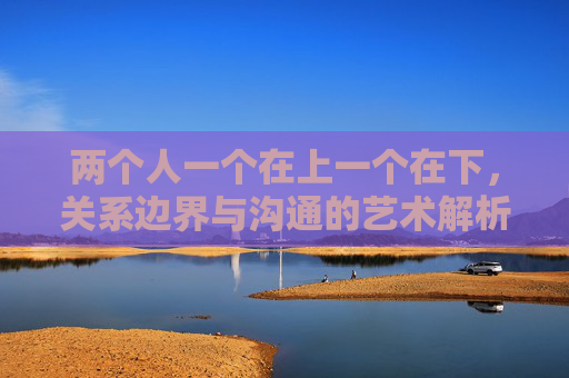 两个人一个在上一个在下，关系边界与沟通的艺术解析,两个人一个在背上写字