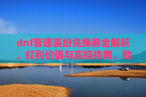 dnf普通装扮兑换券全解析，红利价值与实操指南，助你解锁专属升级加成,dnf普通装扮兑换券哪里有