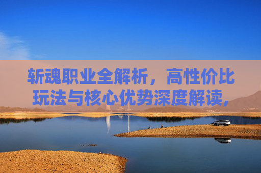 斩魂职业全解析，高性价比玩法与核心优势深度解读,斩魂好玩吗