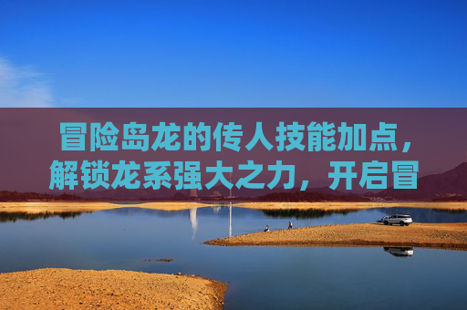 冒险岛龙的传人技能加点，解锁龙系强大之力，开启冒险新征程,冒险岛龙的传人技能介绍