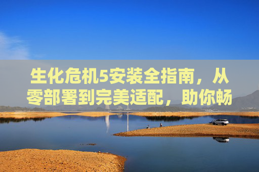 生化危机5安装全指南，从零部署到完美适配，助你畅玩丧尸危机,生化危机怎么安装游戏