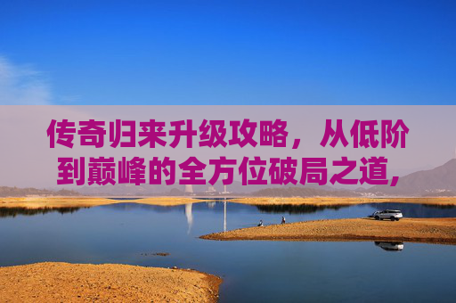 传奇归来升级攻略，从低阶到巅峰的全方位破局之道,传奇归来升级攻略最新