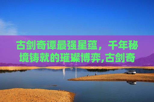 古剑奇谭最强星蕴，千年秘境铸就的璀璨博弈,古剑奇谭最强星蕴加点