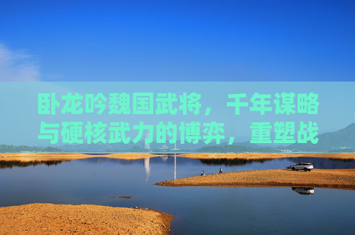 卧龙吟魏国武将，千年谋略与硬核武力的博弈，重塑战局全解析,卧龙吟魏国武将搭配攻略
