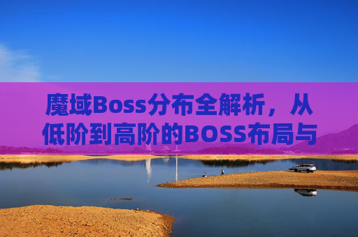 魔域Boss分布全解析，从低阶到高阶的BOSS布局与实战应对 一、引言，魔域Boss分布的核心价值,魔域boss分布图坐标大全