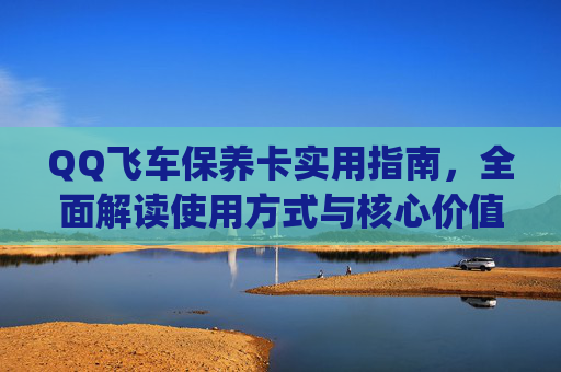 QQ飞车保养卡实用指南，全面解读使用方式与核心价值，轻松玩转保养新步骤,qq飞车保养卡怎么用的