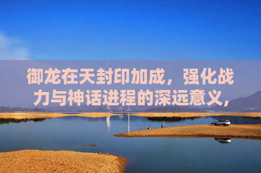 御龙在天封印加成，强化战力与神话进程的深远意义,御龙在天封印经验满了怎么办