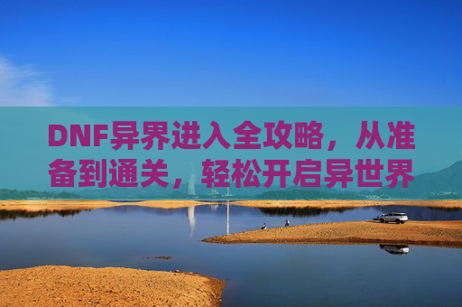 DNF异界进入全攻略，从准备到通关，轻松开启异世界冒险之旅,DNF异界怎么打