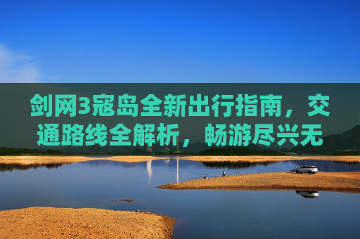 剑网3寇岛全新出行指南，交通路线全解析，畅游尽兴无门槛,剑网3地图怎么放大