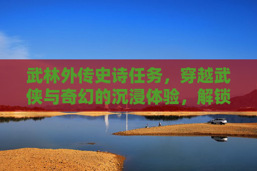 武林外传史诗任务，穿越武侠与奇幻的沉浸体验，解锁热血成长的完整篇章,武林外传史诗任务材料汇总