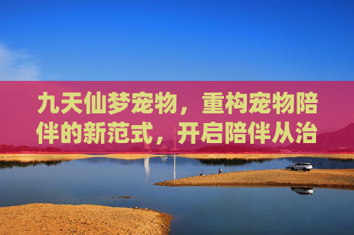 九天仙梦宠物，重构宠物陪伴的新范式，开启陪伴从治愈到趣味的跃升之路,九天仙梦宠物排名