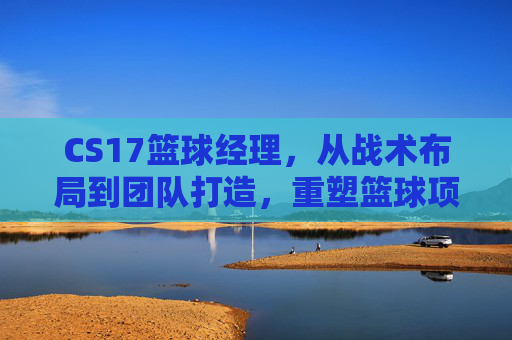 CS17篮球经理，从战术布局到团队打造，重塑篮球项目的核心竞争力,cba篮球经理