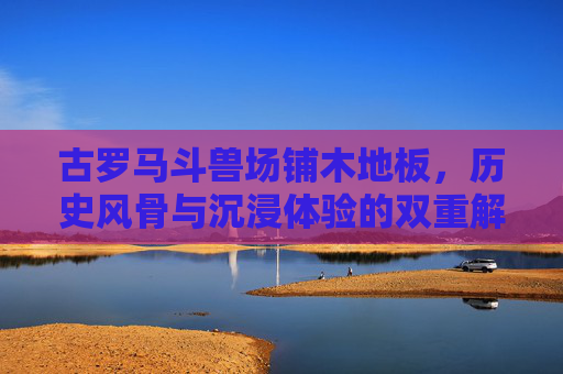 古罗马斗兽场铺木地板，历史风骨与沉浸体验的双重解码,古罗马斗兽场要铺木地板吗