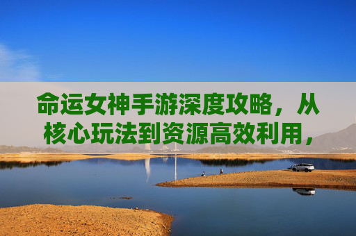 命运女神手游深度攻略，从核心玩法到资源高效利用，解锁变强路径,命运女神手游攻略图文