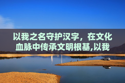 以我之名守护汉字，在文化血脉中传承文明根基,以我之名守护汉字入口