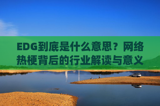 EDG到底是什么意思？网络热梗背后的行业解读与意义分析,edg中文意思是什么