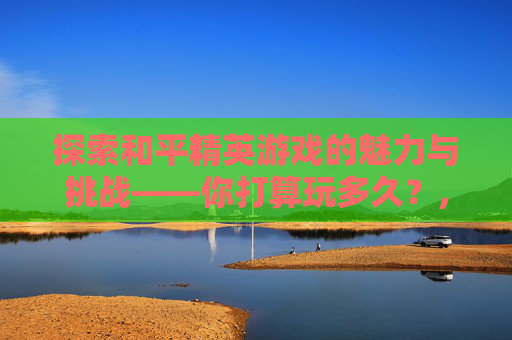 探索和平精英游戏的魅力与挑战——你打算玩多久？,和平精英让玩多久才能玩完