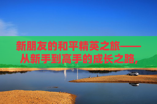 新朋友的和平精英之旅——从新手到高手的成长之路,和平精英新朋友发视频能看到吗