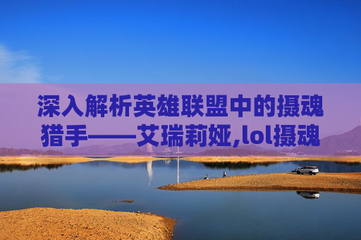深入解析英雄联盟中的摄魂猎手——艾瑞莉娅,lol摄魂猎手凯隐多少钱