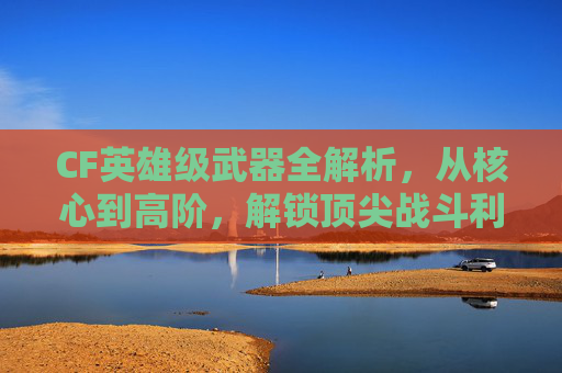 CF英雄级武器全解析，从核心到高阶，解锁顶尖战斗利器,cf英雄级武器大全列表