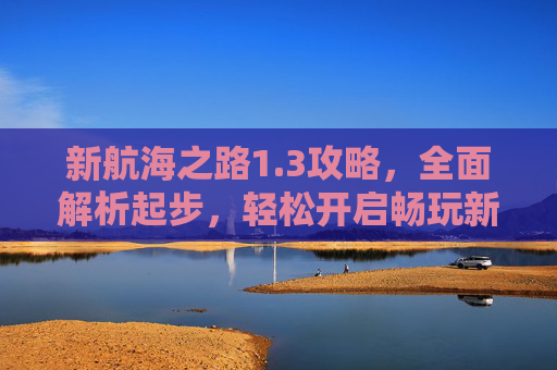 新航海之路1.3攻略，全面解析起步，轻松开启畅玩新境,航海新世界攻略全部图解最新版更新