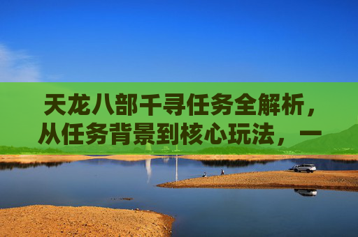天龙八部千寻任务全解析，从任务背景到核心玩法，一文搞懂这份江湖征程,天龙八部千百度任务表及答案