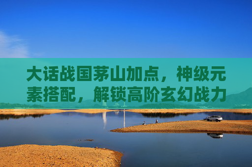 大话战国茅山加点，神级元素搭配，解锁高阶玄幻战力,大话战国 茅山修改
