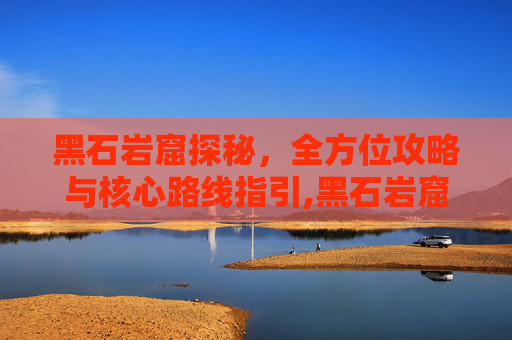 黑石岩窟探秘，全方位攻略与核心路线指引,黑石岩窟怎么去第二层