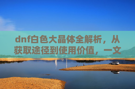 dnf白色大晶体全解析，从获取途径到使用价值，一文搞懂这些关键要点,dnf白色大晶体怎么得到