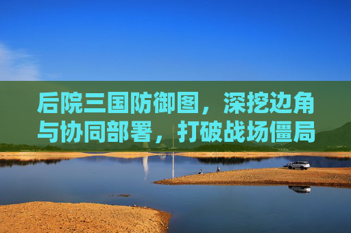 后院三国防御图，深挖边角与协同部署，打破战场僵局,后院三国攻略