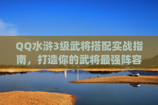 QQ水浒3级武将搭配实战指南，打造你的武将最强阵容,qq水浒最佳阵型武将搭配