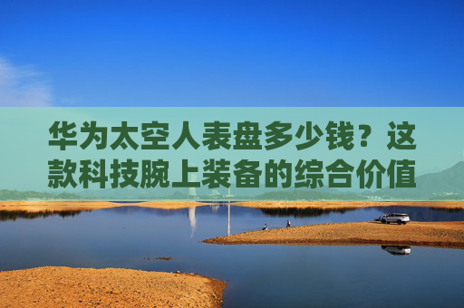 华为太空人表盘多少钱？这款科技腕上装备的综合价值解析,华为手表太空人表盘多少钱一套