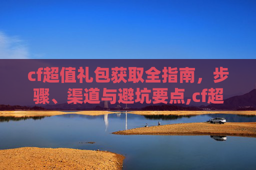 cf超值礼包获取全指南，步骤、渠道与避坑要点,cf超值礼包抽30天军用铁锹