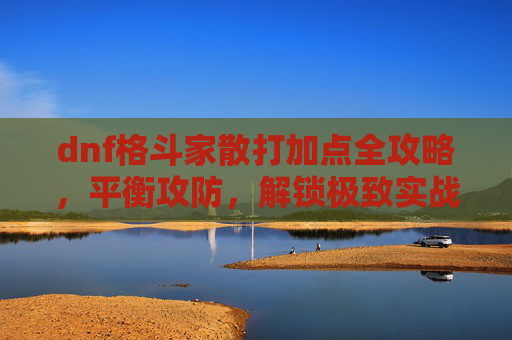dnf格斗家散打加点全攻略，平衡攻防，解锁极致实战属性,dnf男格斗家散打职业