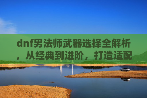 dnf男法师武器选择全解析，从经典到进阶，打造适配自身职业体系的强大输出武器,dnf男法师用什么武器好