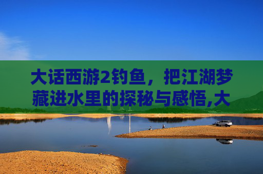 大话西游2钓鱼，把江湖梦藏进水里的探秘与感悟,大话西游2钓鱼攻略