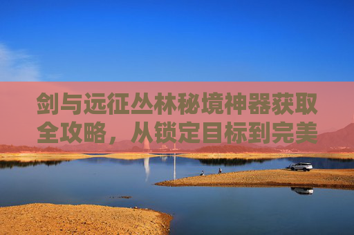剑与远征丛林秘境神器获取全攻略，从锁定目标到完美兑换的实用指南,剑与远征丛林秘境怎么拿神器装备