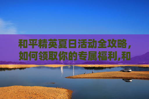 和平精英夏日活动全攻略，如何领取你的专属福利,和平精英夏日活动怎么领取奖励