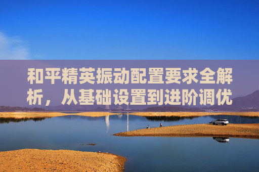 和平精英振动配置要求全解析，从基础设置到进阶调优的完整指南,和平精英振动配置要求是什么