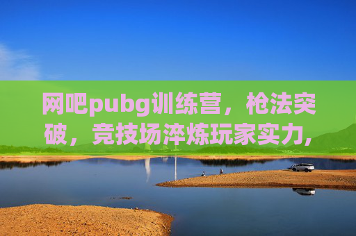 网吧pubg训练营，枪法突破，竞技场淬炼玩家实力,pubg暑假网吧活动
