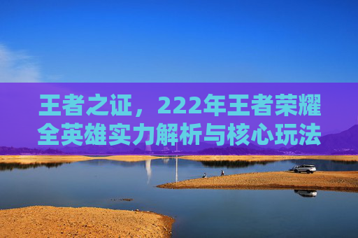 王者之证，222年王者荣耀全英雄实力解析与核心玩法探讨,王者荣耀2022版本下载