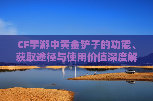 CF手游中黄金铲子的功能、获取途径与使用价值深度解析,cf手游有黄金铲子吗多少钱
