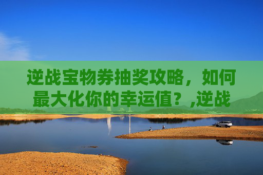 逆战宝物券抽奖攻略，如何最大化你的幸运值？,逆战宝物券抽奖技巧