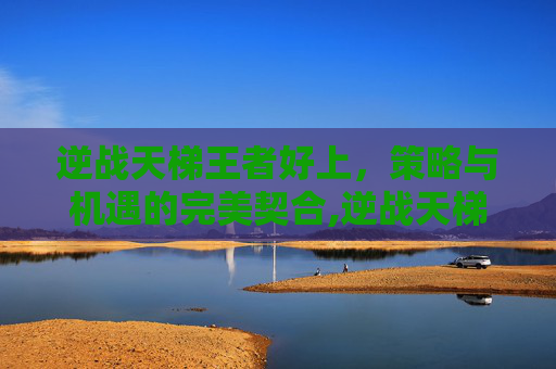 逆战天梯王者好上，策略与机遇的完美契合,逆战天梯上王者要多少分