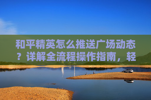 和平精英怎么推送广场动态？详解全流程操作指南，轻松玩转热门互动玩法,和平精英广场动态怎么发图片