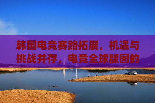韩国电竞赛路拓展，机遇与挑战并存，电竞全球版图的新探索韩国电竞赛扩军破局，开启全球竞技新格局,csgo韩国战队